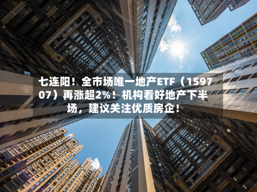 七连阳！全市场唯一地产ETF（159707）再涨超2%！机构看好地产下半场，建议关注优质房企！
