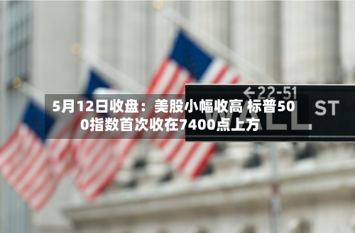 5月12日收盘：美股小幅收高 标普500指数首次收在7400点上方