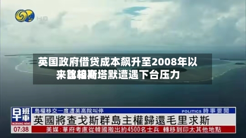 英国政府借贷成本飙升至2008年以来比较高，首相斯塔默遭遇下台压力