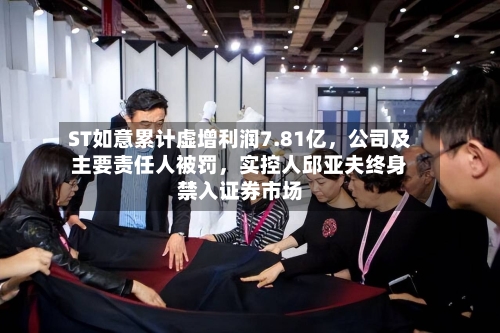 ST如意累计虚增利润7.81亿,公司及主要责任人被罚,实控人邱亚夫终身禁入证券市场