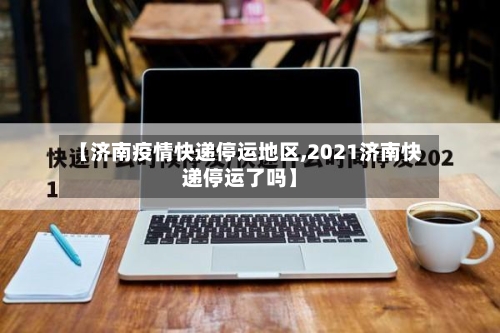 【济南疫情快递停运地区,2021济南快递停运了吗】