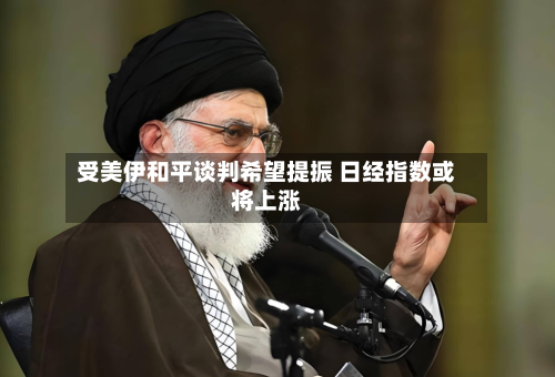 受美伊和平谈判希望提振 日经指数或将上涨
