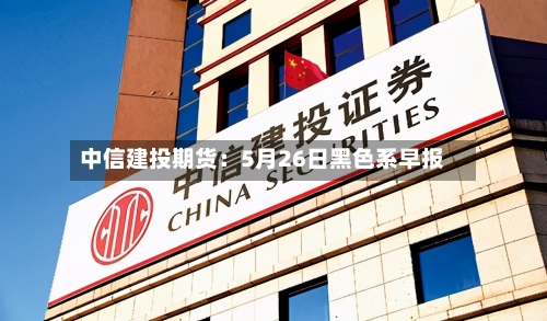 中信建投期货:5月26日黑色系早报