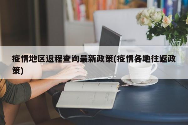 疫情地区返程查询最新政策(疫情各地往返政策)