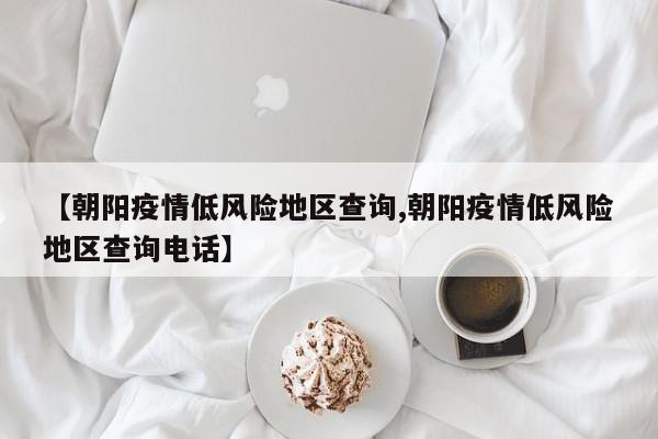 【朝阳疫情低风险地区查询,朝阳疫情低风险地区查询电话】