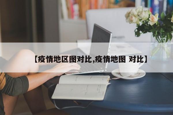 【疫情地区图对比,疫情地图 对比】