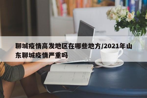 聊城疫情高发地区在哪些地方/2021年山东聊城疫情严重吗