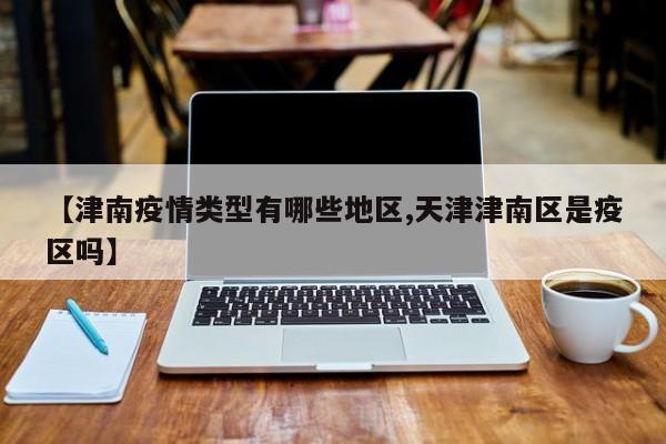 【津南疫情类型有哪些地区,天津津南区是疫区吗】
