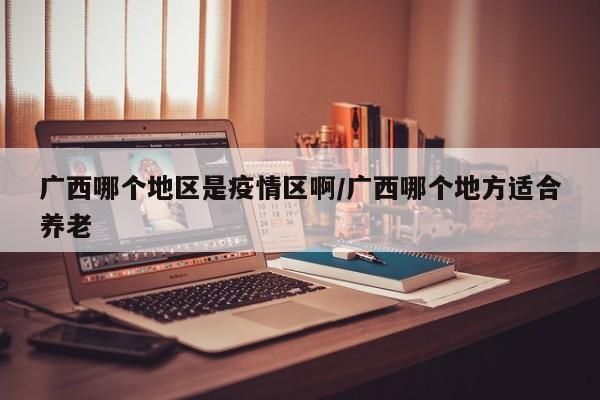 广西哪个地区是疫情区啊/广西哪个地方适合养老