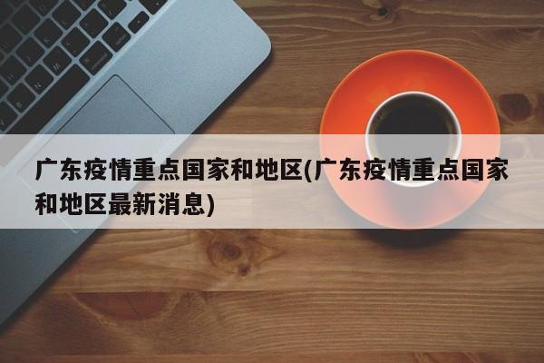 广东疫情重点国家和地区(广东疫情重点国家和地区最新消息)