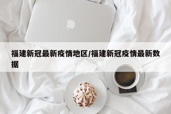 福建新冠最新疫情地区/福建新冠疫情最新数据