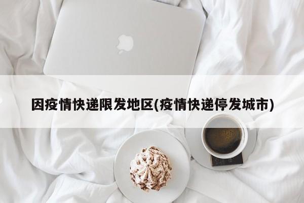 因疫情快递限发地区(疫情快递停发城市)