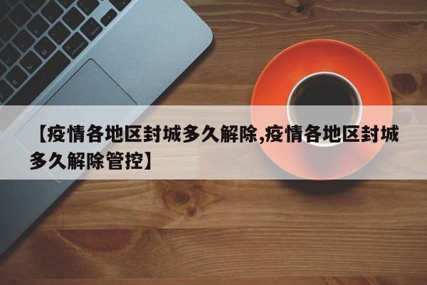 【疫情各地区封城多久解除,疫情各地区封城多久解除管控】