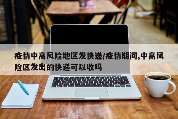 疫情中高风险地区发快递/疫情期间,中高风险区发出的快递可以收吗