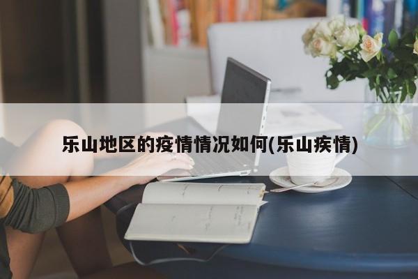 乐山地区的疫情情况如何(乐山疾情)