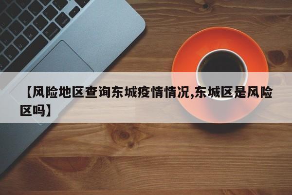 【风险地区查询东城疫情情况,东城区是风险区吗】