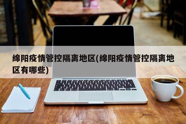 绵阳疫情管控隔离地区(绵阳疫情管控隔离地区有哪些)