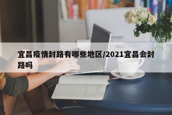 宜昌疫情封路有哪些地区/2021宜昌会封路吗