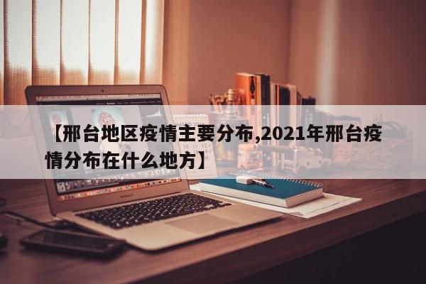 【邢台地区疫情主要分布,2021年邢台疫情分布在什么地方】