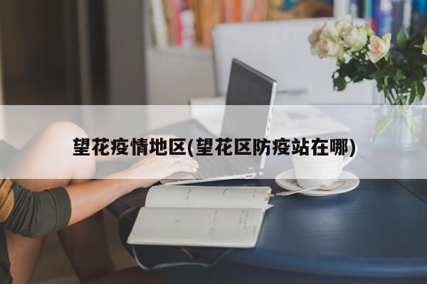 望花疫情地区(望花区防疫站在哪)