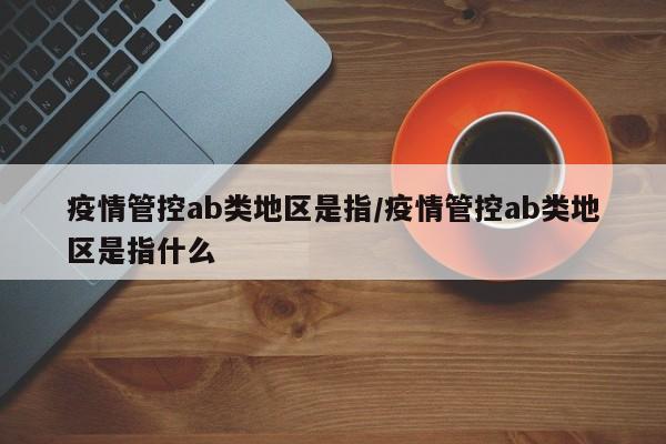 疫情管控ab类地区是指/疫情管控ab类地区是指什么