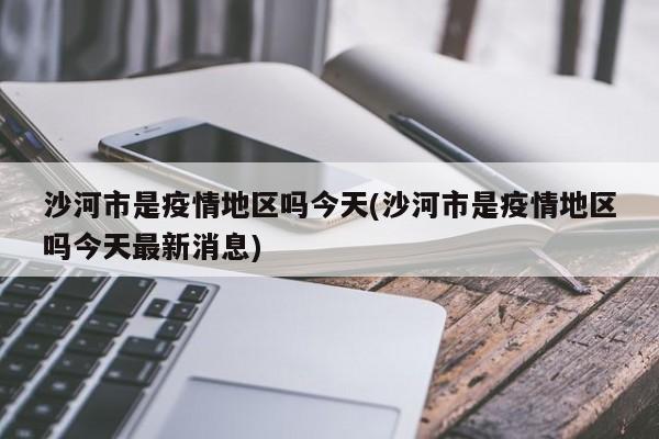 沙河市是疫情地区吗今天(沙河市是疫情地区吗今天最新消息)