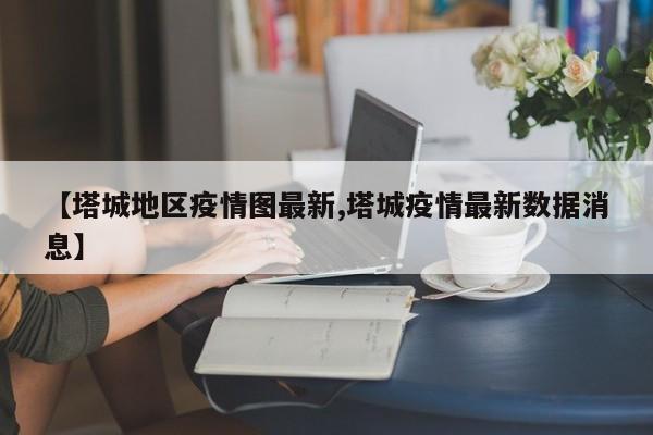 【塔城地区疫情图最新,塔城疫情最新数据消息】