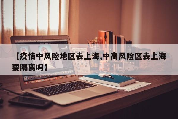 【疫情中风险地区去上海,中高风险区去上海要隔离吗】