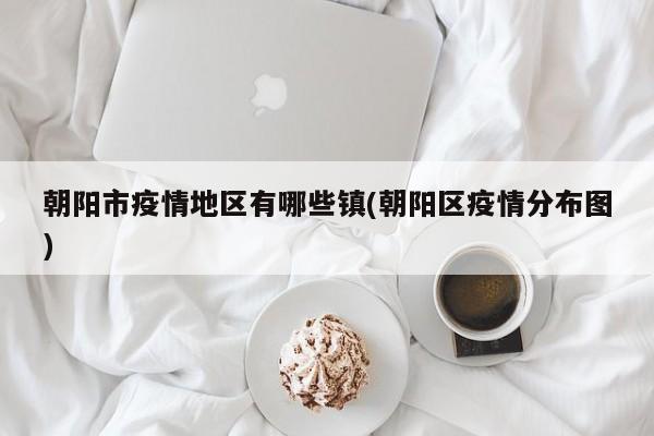 朝阳市疫情地区有哪些镇(朝阳区疫情分布图)