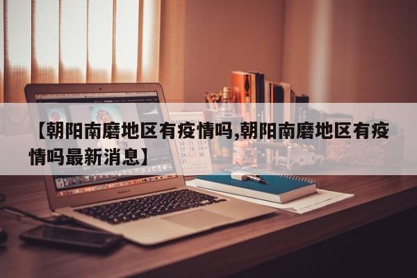 【朝阳南磨地区有疫情吗,朝阳南磨地区有疫情吗最新消息】