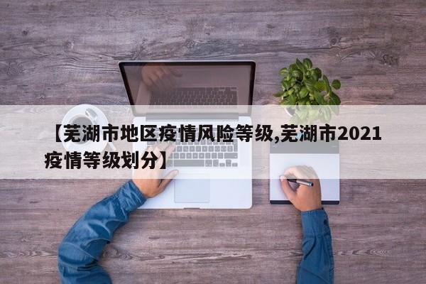 【芜湖市地区疫情风险等级,芜湖市2021疫情等级划分】