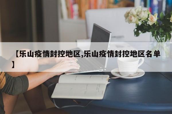 【乐山疫情封控地区,乐山疫情封控地区名单】