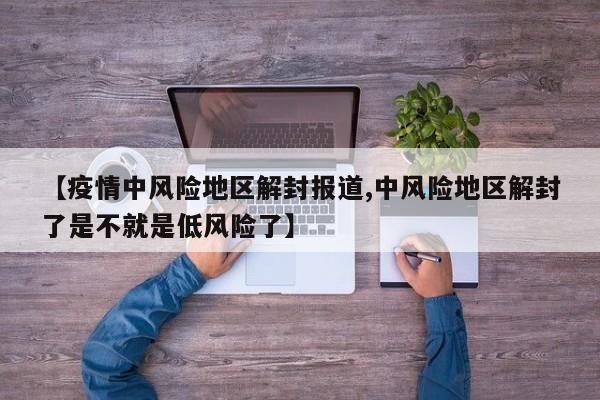 【疫情中风险地区解封报道,中风险地区解封了是不就是低风险了】