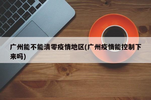 广州能不能清零疫情地区(广州疫情能控制下来吗)