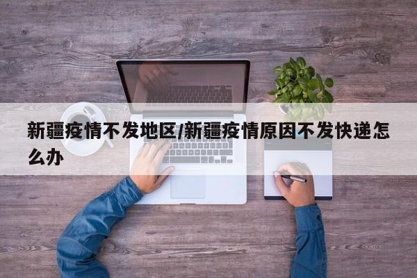 新疆疫情不发地区/新疆疫情原因不发快递怎么办