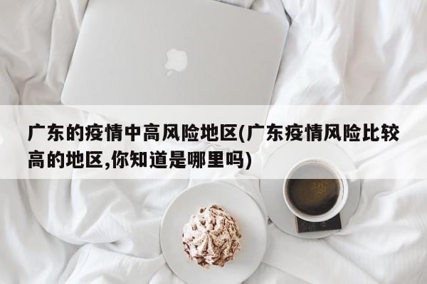 广东的疫情中高风险地区(广东疫情风险比较高的地区,你知道是哪里吗)