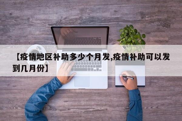 【疫情地区补助多少个月发,疫情补助可以发到几月份】