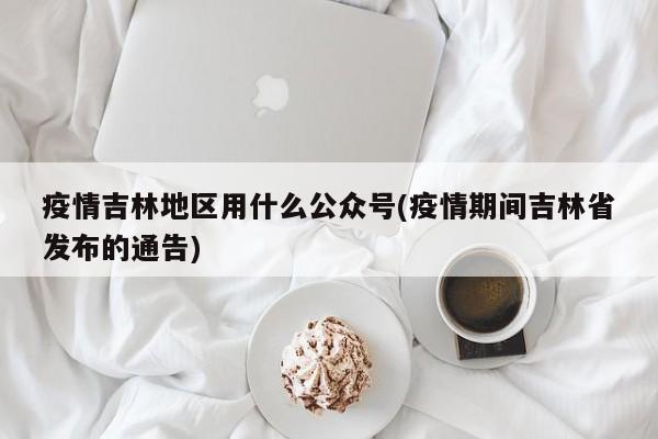 疫情吉林地区用什么公众号(疫情期间吉林省发布的通告)
