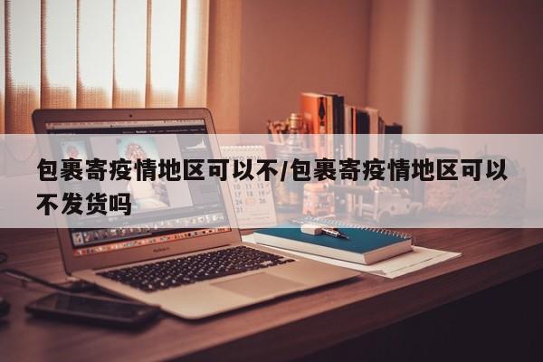 包裹寄疫情地区可以不/包裹寄疫情地区可以不发货吗