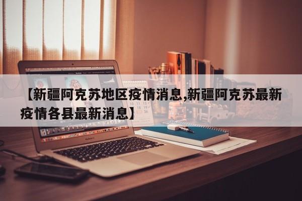 【新疆阿克苏地区疫情消息,新疆阿克苏最新疫情各县最新消息】