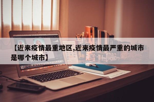 【近来疫情最重地区,近来疫情最严重的城市是哪个城市】