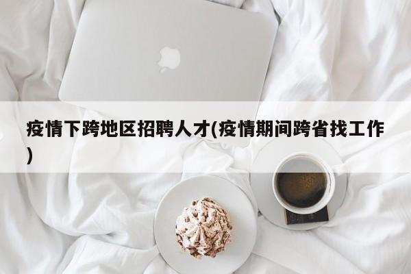 疫情下跨地区招聘人才(疫情期间跨省找工作)