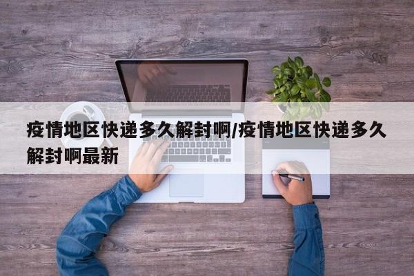 疫情地区快递多久解封啊/疫情地区快递多久解封啊最新