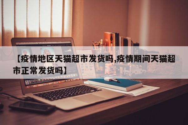 【疫情地区天猫超市发货吗,疫情期间天猫超市正常发货吗】