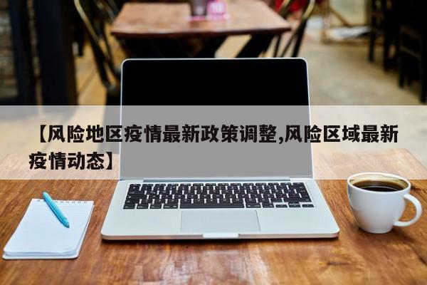 【风险地区疫情最新政策调整,风险区域最新疫情动态】