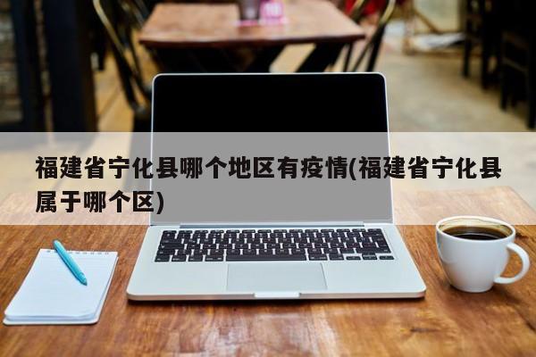 福建省宁化县哪个地区有疫情(福建省宁化县属于哪个区)