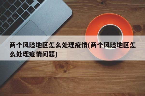 两个风险地区怎么处理疫情(两个风险地区怎么处理疫情问题)