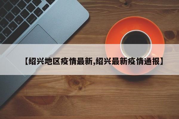 【绍兴地区疫情最新,绍兴最新疫情通报】