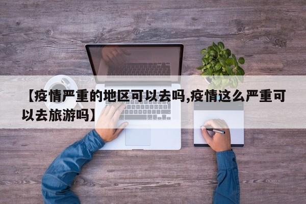 【疫情严重的地区可以去吗,疫情这么严重可以去旅游吗】