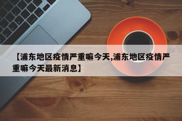 【浦东地区疫情严重嘛今天,浦东地区疫情严重嘛今天最新消息】
